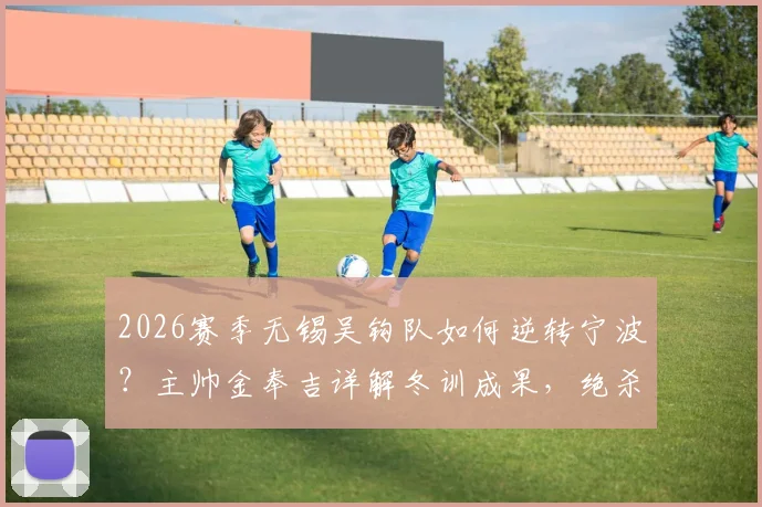 2026赛季无锡吴钩队如何逆转宁波？主帅金奉吉详解冬训成果，绝杀背后战术分析