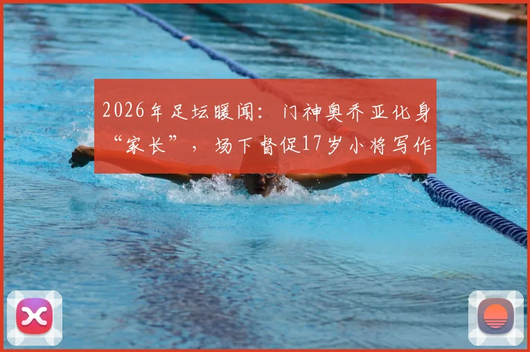 2026年足坛暖闻：门神奥乔亚化身“家长”，场下督促17岁小将写作业按时睡觉，前辈风范引热议