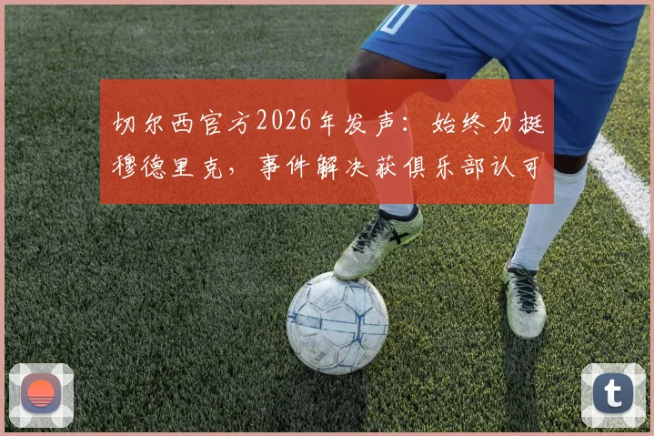 切尔西官方2026年发声:始终力挺穆德里克,事件解决获俱乐部认可,深度分析球员风波与球队立场
