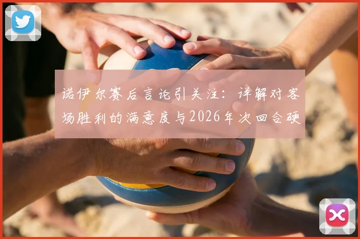 诺伊尔赛后言论引关注:详解对客场胜利的满意度与2026年次回合硬仗前瞻