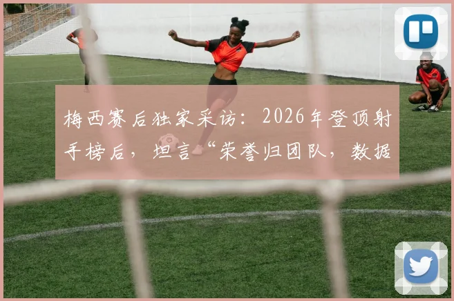 梅西赛后独家采访:2026年登顶射手榜后,坦言“荣誉归团队,数据不代表什么”(附完整观点解读)