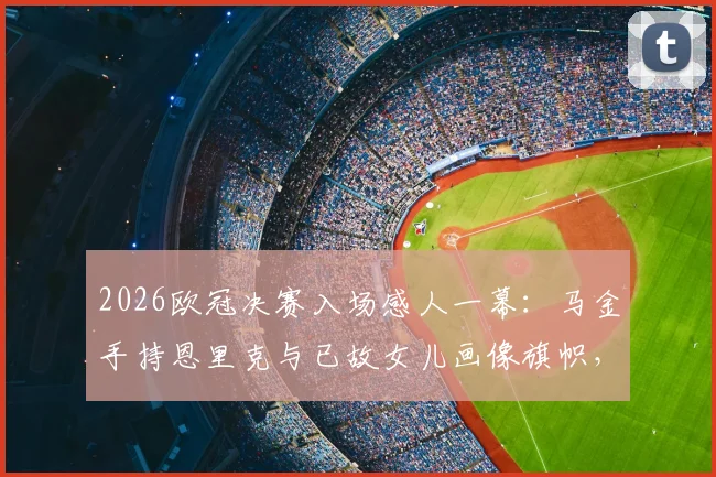 2026欧冠决赛入场感人一幕:马金手持恩里克与已故女儿画像旗帜,诠释真队长含义