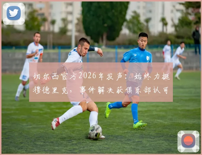 切尔西官方2026年发声:始终力挺穆德里克,事件解决获俱乐部认可,深度分析球员风波与球队立场