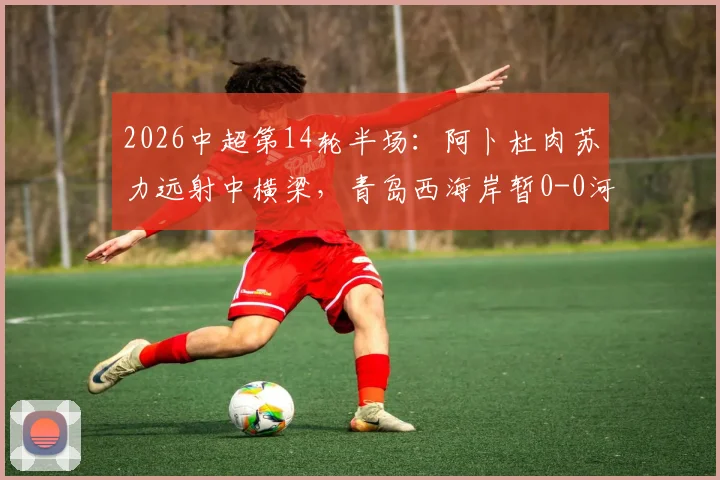 2026中超第14轮半场:阿卜杜肉苏力远射中横梁,青岛西海岸暂0-0河南队,双方互有攻守