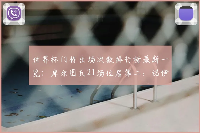 世界杯门将出场次数排行榜最新一览:库尔图瓦21场位居第二,诺伊尔榜首,2026世界杯有望破纪录球员盘点