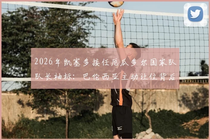 2026年凯塞多接任厄瓜多尔国家队队长袖标:巴伦西亚主动让位背后的战术与精神传承