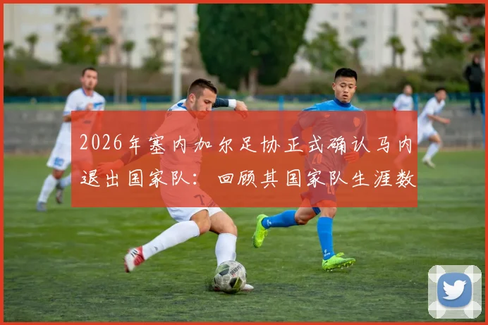 2026年塞内加尔足协正式确认马内退出国家队：回顾其国家队生涯数据与对球队未来影响分析