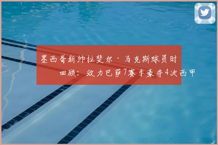 墨西哥新帅拉斐尔·马克斯球员时代回顾:效力巴萨7赛季豪夺4次西甲与2座欧冠,2026年挂帅国家队征程启航