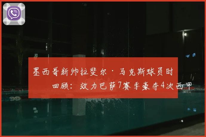 墨西哥新帅拉斐尔·马克斯球员时代回顾：效力巴萨7赛季豪夺4次西甲与2座欧冠，2026年挂帅国家队征程启航