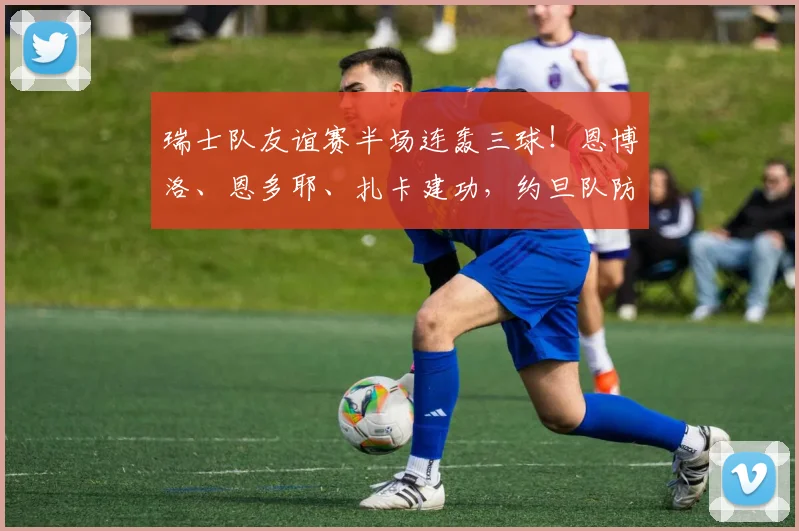 瑞士队友谊赛半场连轰三球！恩博洛、恩多耶、扎卡建功，约旦队防线被打穿暂0-3落后