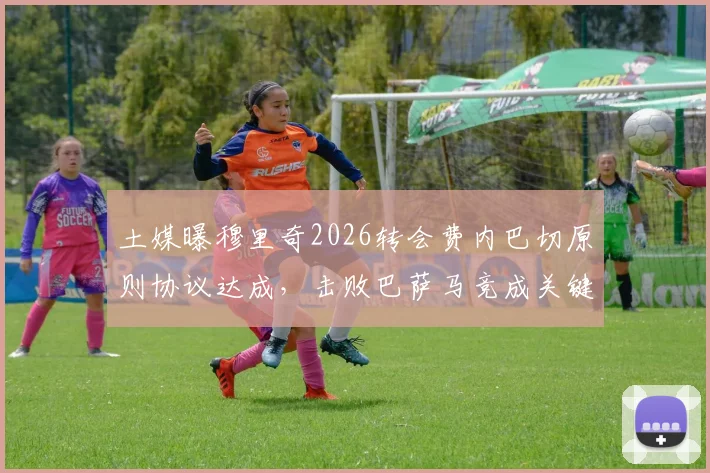 土媒曝穆里奇2026转会费内巴切原则协议达成，击败巴萨马竞成关键引援，最新进展一览