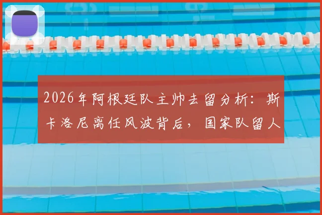 2026年阿根廷队主帅去留分析:斯卡洛尼离任风波背后,国家队留人信心与未来计划