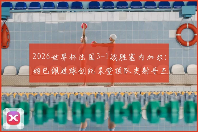 2026世界杯法国3-1战胜塞内加尔:姆巴佩进球创纪录登顶队史射手王,附比赛战术解析与全场回放
