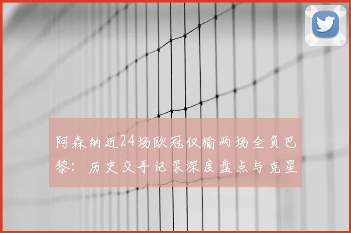 阿森纳近24场欧冠仅输两场全负巴黎：历史交手记录深度盘点与克星原因分析（2026数据更新）