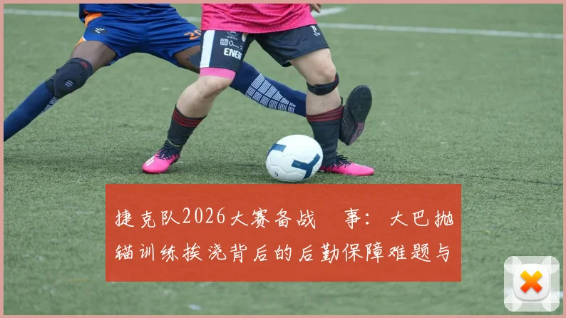 捷克队2026大赛备战囧事：大巴抛锚训练挨浇背后的后勤保障难题与突发状况应对全解析