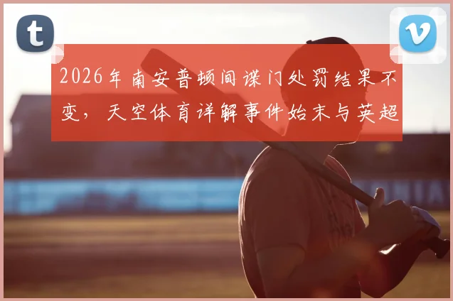 2026年南安普顿间谍门处罚结果不变,天空体育详解事件始末与英超影响