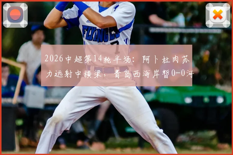 2026中超第14轮半场：阿卜杜肉苏力远射中横梁，青岛西海岸暂0-0河南队，双方互有攻守