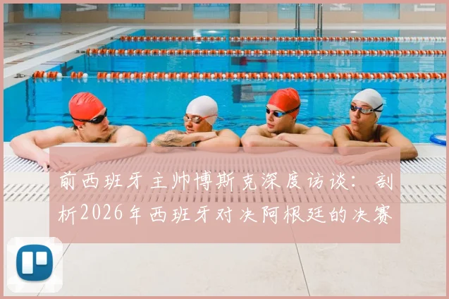 前西班牙主帅博斯克深度访谈：剖析2026年西班牙对决阿根廷的决赛前景，直言英格兰死守策略隐患