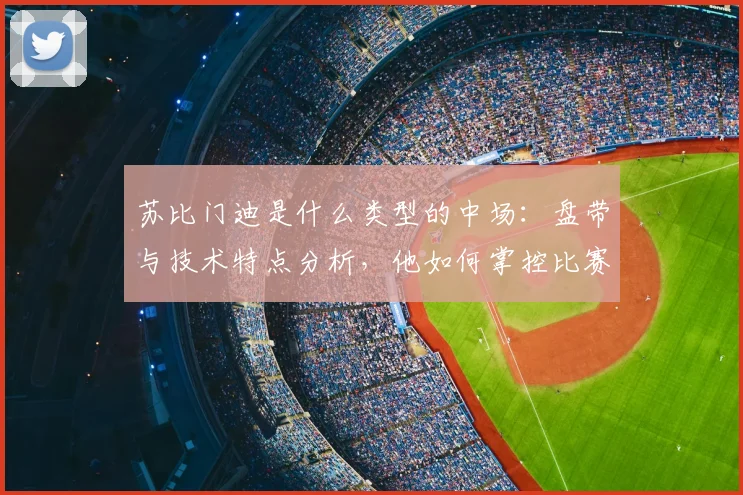 苏比门迪是什么类型的中场：盘带与技术特点分析，他如何掌控比赛节奏及2026欧洲杯展望