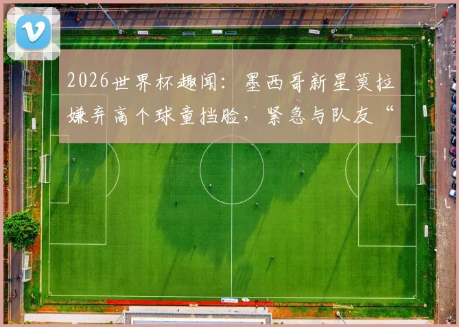 2026世界杯趣闻：墨西哥新星莫拉嫌弃高个球童挡脸，紧急与队友“交换”萌娃引热议