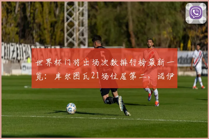 世界杯门将出场次数排行榜最新一览：库尔图瓦21场位居第二，诺伊尔榜首，2026世界杯有望破纪录球员盘点