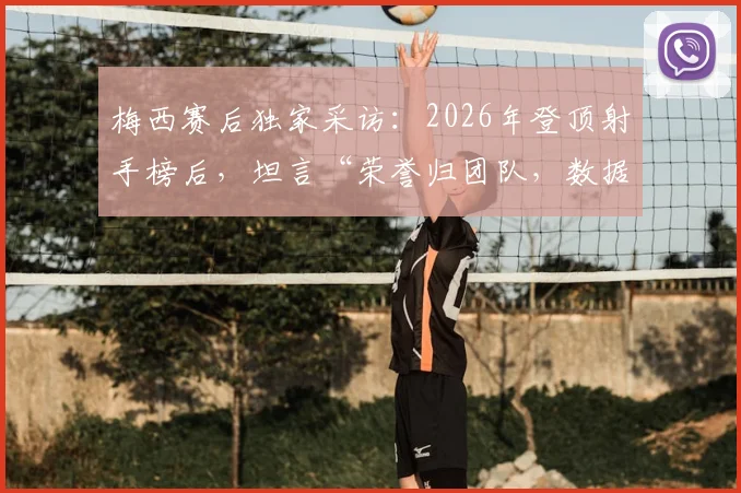 梅西赛后独家采访:2026年登顶射手榜后,坦言“荣誉归团队,数据不代表什么”(附完整观点解读)