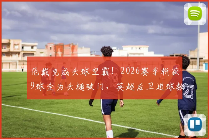 范戴克成头球空霸！2026赛季斩获9球全为头槌破门，英超后卫进球数据亮眼