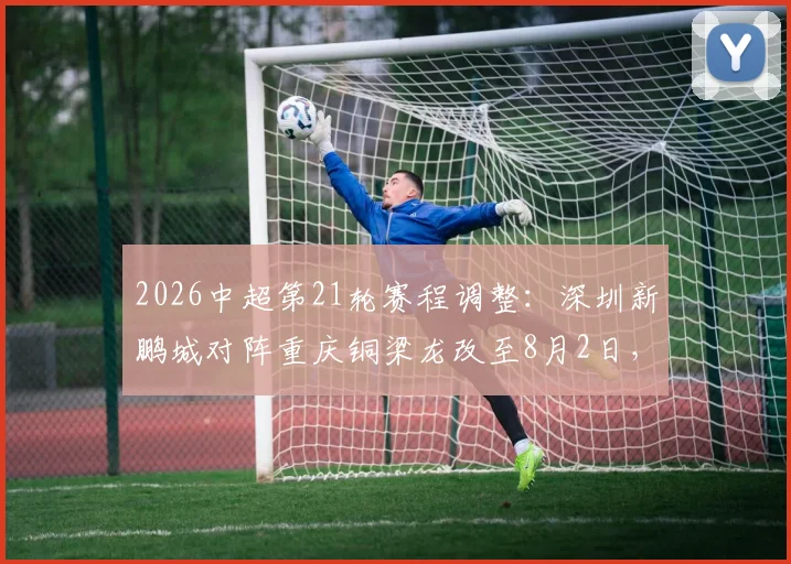 2026中超第21轮赛程调整:深圳新鹏城对阵重庆铜梁龙改至8月2日,购票指南与观赛攻略