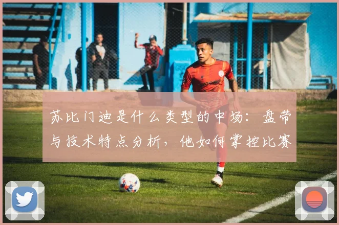 苏比门迪是什么类型的中场:盘带与技术特点分析,他如何掌控比赛节奏及2026欧洲杯展望