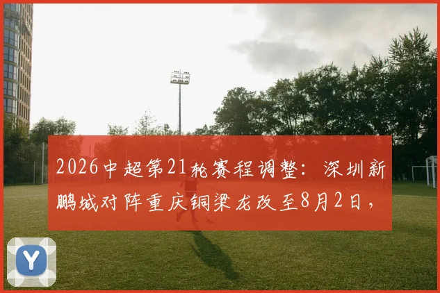 2026中超第21轮赛程调整：深圳新鹏城对阵重庆铜梁龙改至8月2日，购票指南与观赛攻略