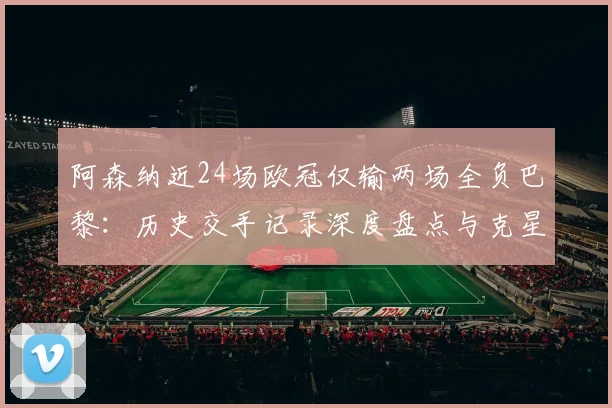阿森纳近24场欧冠仅输两场全负巴黎：历史交手记录深度盘点与克星原因分析（2026数据更新）