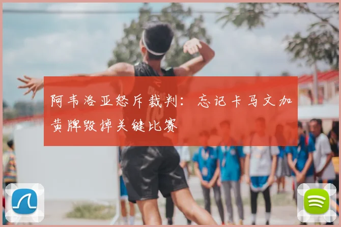 阿韦洛亚怒斥裁判:忘记卡马文加黄牌毁掉关键比赛