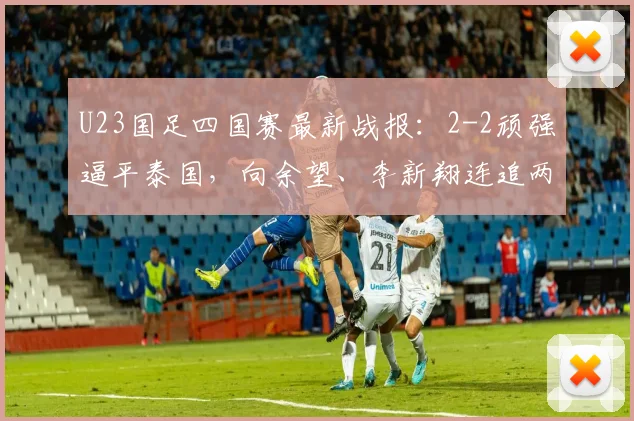 U23国足四国赛最新战报:2-2顽强逼平泰国,向余望、李新翔连追两球救主