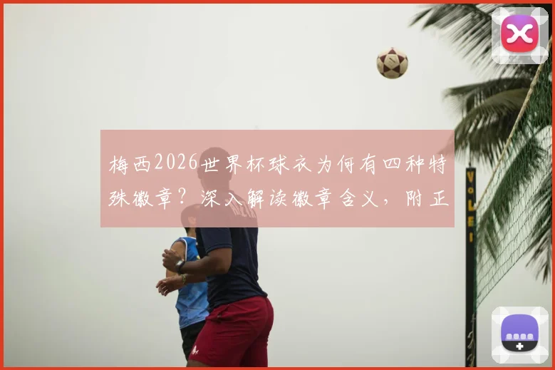 梅西2026世界杯球衣为何有四种特殊徽章？深入解读徽章含义，附正版球衣鉴别选购要点