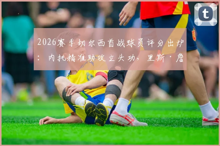 2026赛季切尔西首战球员评分出炉：内托精准助攻立头功，里斯·詹姆斯防守端数据全解析，波切蒂诺新体系如何运转？