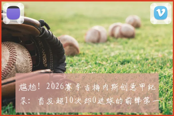 尴尬!2026赛季吉梅内斯创意甲纪录:首发超10次却0进球的前锋第一人,背后原因深度剖析