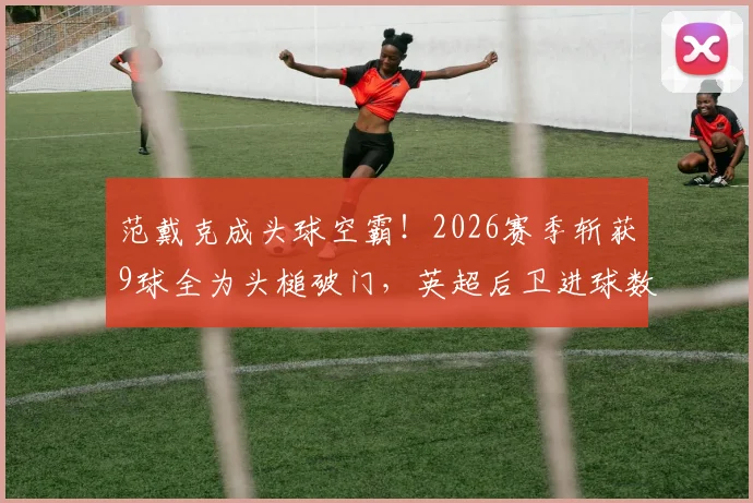 范戴克成头球空霸!2026赛季斩获9球全为头槌破门,英超后卫进球数据亮眼