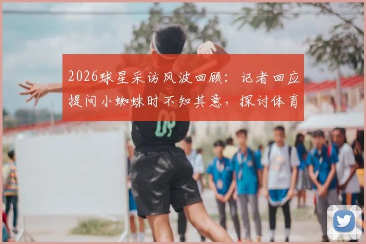 2026球星采访风波回顾:记者回应提问小蜘蛛时不知其意,探讨体育采访沟通困境与化解技巧