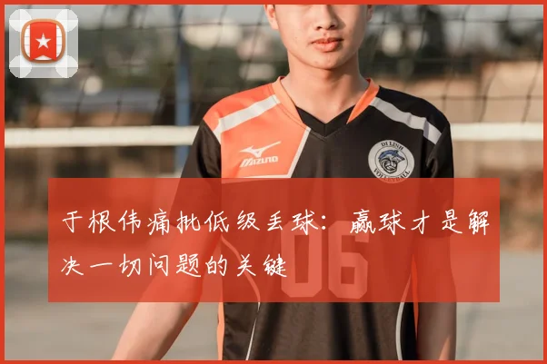 于根伟痛批低级丢球:赢球才是解决一切问题的关键