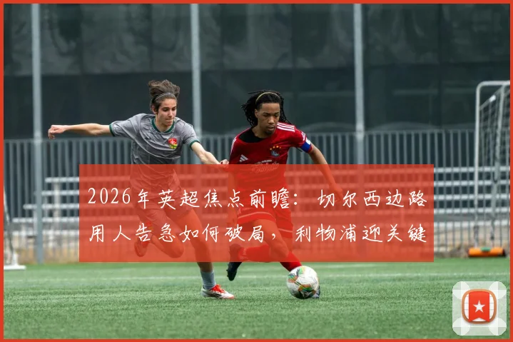 2026年英超焦点前瞻:切尔西边路用人告急如何破局,利物浦迎关键球员复出全力争胜