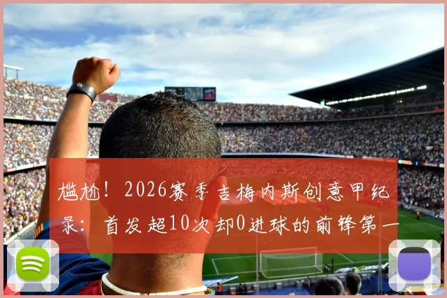 尴尬！2026赛季吉梅内斯创意甲纪录：首发超10次却0进球的前锋第一人，背后原因深度剖析