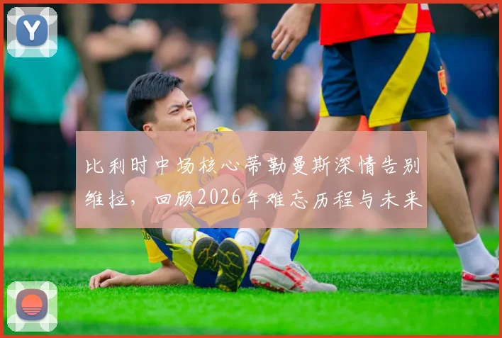 比利时中场核心蒂勒曼斯深情告别维拉，回顾2026年难忘历程与未来去向解析