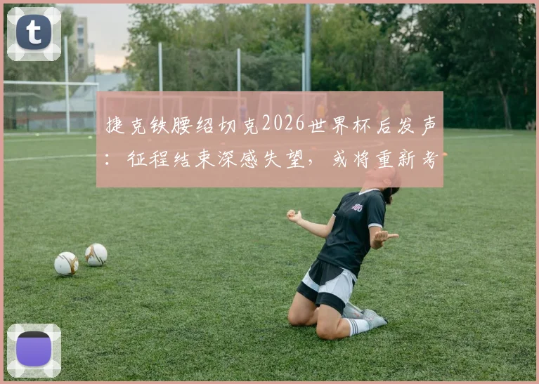 捷克铁腰绍切克2026世界杯后发声:征程结束深感失望,或将重新考虑国家队未来