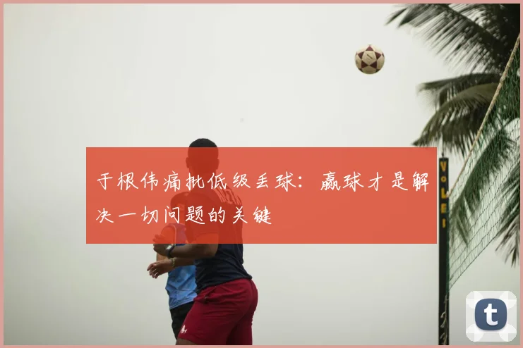于根伟痛批低级丢球：赢球才是解决一切问题的关键