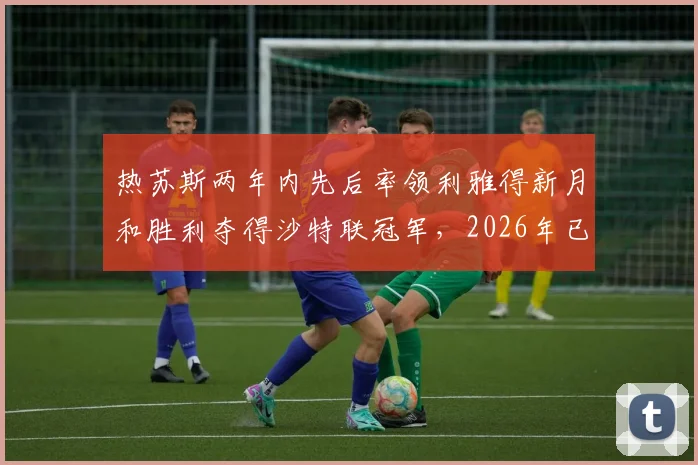 热苏斯两年内先后率领利雅得新月和胜利夺得沙特联冠军,2026年已收获个人第6座联赛冠军奖杯,他是如何做到的?