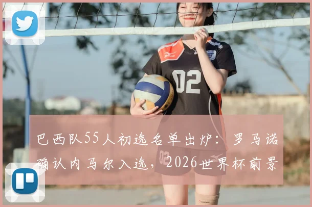 巴西队55人初选名单出炉：罗马诺确认内马尔入选，2026世界杯前景引关注，最终去留下周揭晓