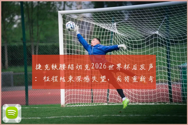 捷克铁腰绍切克2026世界杯后发声:征程结束深感失望,或将重新考虑国家队未来